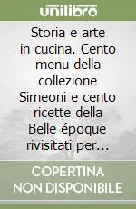 Super Prezzo Storia e arte in cucina. Cento menu della collezione Simeoni e cento ricette della Belle époque rivisitati per la tavola del duemila