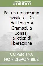 Per un umanesimo rivisitato. Da Heidegger a Gramsci, a Jonas, all‘etica di liberazione Prezzo Di Fabbrica