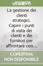 La gestione dei clienti strategici. Capire i punti di vista dei clienti e dei fornitori per affrontare con successo il terzo millennio Novità