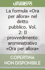 Ultime Pezzi La formula «Ora per allora» nel diritto pubblico. Vol. 2 Il provvedimento amministrativo «Ora per allora»