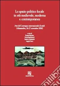 Lo spazio politico locale in età medievale moderna e contemporanea. Atti del Convegno internazionale di studi (Alessandria, 26-27 novembre 2004) Prezzo Ridotto