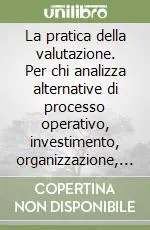 La pratica della valutazione. Per chi analizza alternative di processo operativo, investimento, organizzazione, portafoglio progetti, prodotto, policy... Professionale