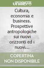 Cultura, economia e business. Prospettive antropologiche sui nuovi orizzonti ed i nuovi paradigmi Quantità Limitata