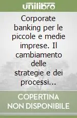 Corporate banking per le piccole e medie imprese. Il cambiamento delle strategie e dei processi gestionali della banca per lo sviluppo del rapporto con le PMI Acquista Ora