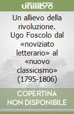Esclusivo Un allievo della rivoluzione. Ugo Foscolo dal «noviziato letterario» al «nuovo classicismo» (1795-1806)