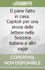 Il pane fatto in casa. Capitoli per una storia delle lettere nella Svizzera italiana e altri saggi Prezzo Ridotto