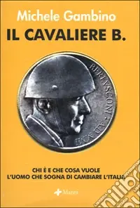 Il cavaliere B. Chi è e che cosa vuole l‘uomo che sogna di cambiare l‘Italia Nuovo Arrivo
